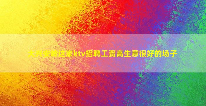 大兴安岭这家ktv招聘工资高生意很好的场子